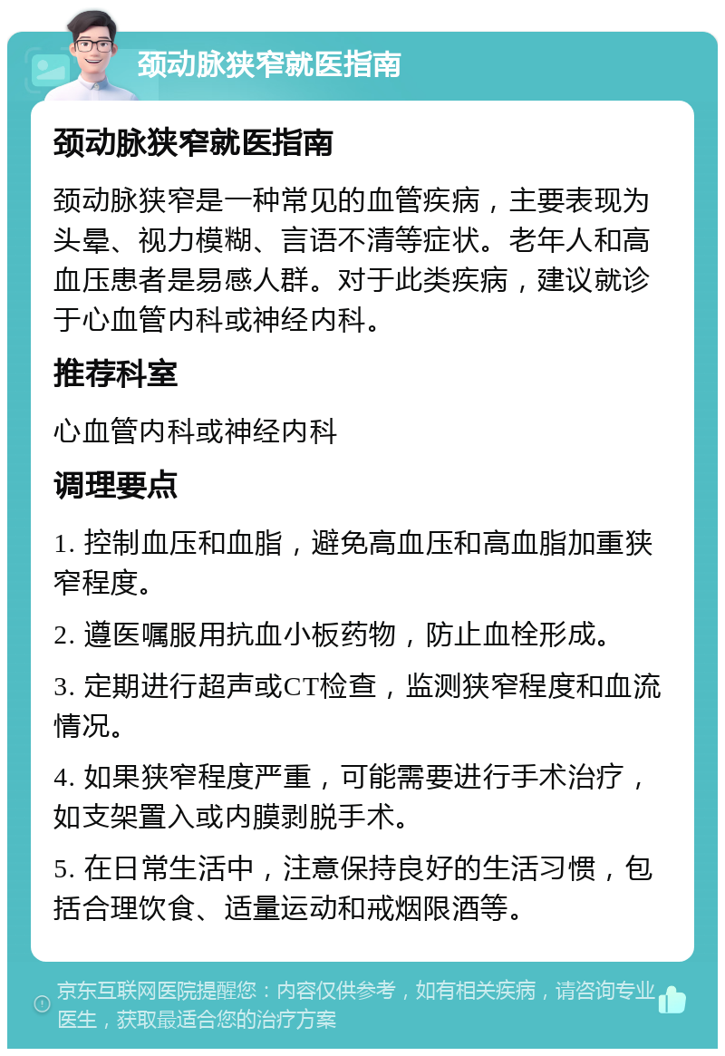 颈动脉狭窄就医指南 颈动脉狭窄就医指南 颈动脉狭窄是一种常见的血管疾病，主要表现为头晕、视力模糊、言语不清等症状。老年人和高血压患者是易感人群。对于此类疾病，建议就诊于心血管内科或神经内科。 推荐科室 心血管内科或神经内科 调理要点 1. 控制血压和血脂，避免高血压和高血脂加重狭窄程度。 2. 遵医嘱服用抗血小板药物，防止血栓形成。 3. 定期进行超声或CT检查，监测狭窄程度和血流情况。 4. 如果狭窄程度严重，可能需要进行手术治疗，如支架置入或内膜剥脱手术。 5. 在日常生活中，注意保持良好的生活习惯，包括合理饮食、适量运动和戒烟限酒等。