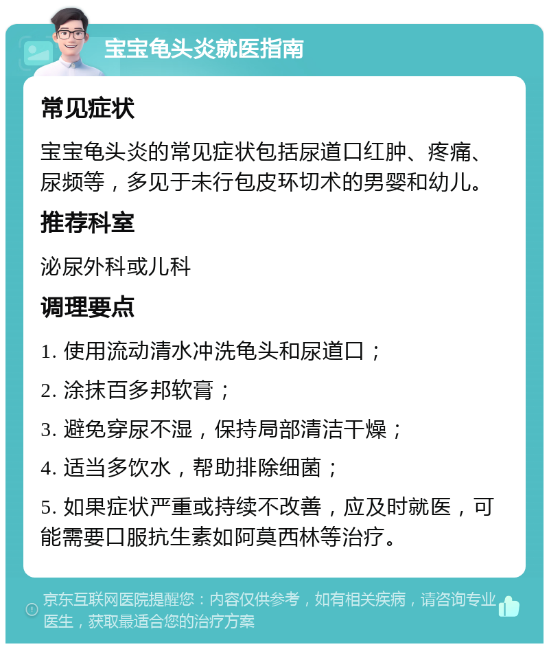 宝宝龟头炎就医指南 常见症状 宝宝龟头炎的常见症状包括尿道口红肿、疼痛、尿频等，多见于未行包皮环切术的男婴和幼儿。 推荐科室 泌尿外科或儿科 调理要点 1. 使用流动清水冲洗龟头和尿道口； 2. 涂抹百多邦软膏； 3. 避免穿尿不湿，保持局部清洁干燥； 4. 适当多饮水，帮助排除细菌； 5. 如果症状严重或持续不改善，应及时就医，可能需要口服抗生素如阿莫西林等治疗。