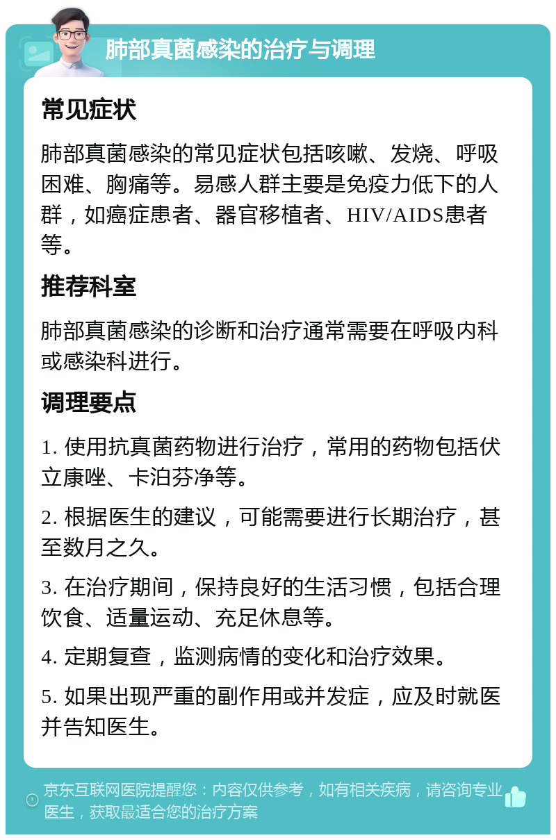 肺部真菌感染的治疗与调理 常见症状 肺部真菌感染的常见症状包括咳嗽、发烧、呼吸困难、胸痛等。易感人群主要是免疫力低下的人群，如癌症患者、器官移植者、HIV/AIDS患者等。 推荐科室 肺部真菌感染的诊断和治疗通常需要在呼吸内科或感染科进行。 调理要点 1. 使用抗真菌药物进行治疗，常用的药物包括伏立康唑、卡泊芬净等。 2. 根据医生的建议，可能需要进行长期治疗，甚至数月之久。 3. 在治疗期间，保持良好的生活习惯，包括合理饮食、适量运动、充足休息等。 4. 定期复查，监测病情的变化和治疗效果。 5. 如果出现严重的副作用或并发症，应及时就医并告知医生。