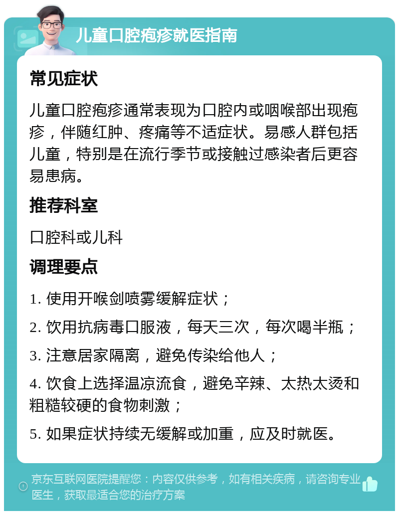 儿童口腔疱疹就医指南 常见症状 儿童口腔疱疹通常表现为口腔内或咽喉部出现疱疹，伴随红肿、疼痛等不适症状。易感人群包括儿童，特别是在流行季节或接触过感染者后更容易患病。 推荐科室 口腔科或儿科 调理要点 1. 使用开喉剑喷雾缓解症状； 2. 饮用抗病毒口服液，每天三次，每次喝半瓶； 3. 注意居家隔离，避免传染给他人； 4. 饮食上选择温凉流食，避免辛辣、太热太烫和粗糙较硬的食物刺激； 5. 如果症状持续无缓解或加重，应及时就医。