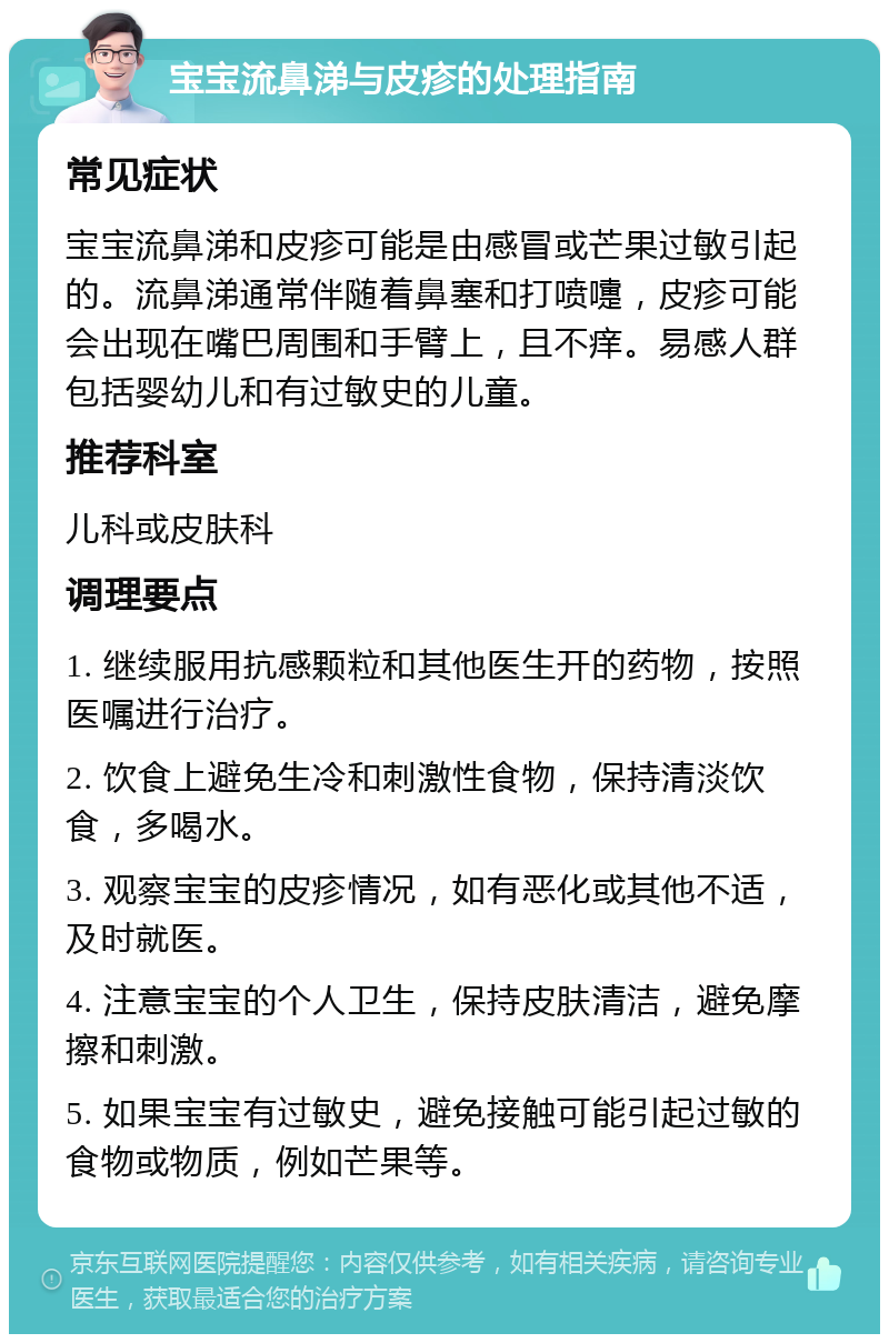 宝宝流鼻涕与皮疹的处理指南 常见症状 宝宝流鼻涕和皮疹可能是由感冒或芒果过敏引起的。流鼻涕通常伴随着鼻塞和打喷嚏，皮疹可能会出现在嘴巴周围和手臂上，且不痒。易感人群包括婴幼儿和有过敏史的儿童。 推荐科室 儿科或皮肤科 调理要点 1. 继续服用抗感颗粒和其他医生开的药物，按照医嘱进行治疗。 2. 饮食上避免生冷和刺激性食物，保持清淡饮食，多喝水。 3. 观察宝宝的皮疹情况，如有恶化或其他不适，及时就医。 4. 注意宝宝的个人卫生，保持皮肤清洁，避免摩擦和刺激。 5. 如果宝宝有过敏史，避免接触可能引起过敏的食物或物质，例如芒果等。