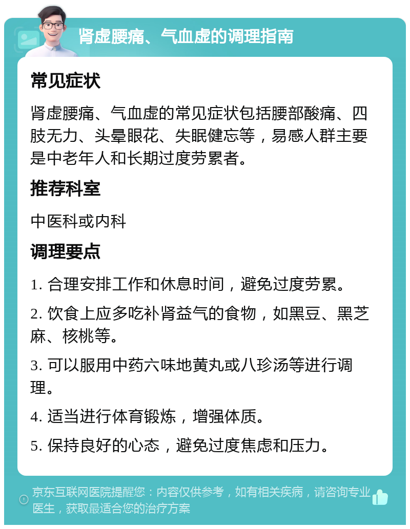 肾虚腰痛、气血虚的调理指南 常见症状 肾虚腰痛、气血虚的常见症状包括腰部酸痛、四肢无力、头晕眼花、失眠健忘等，易感人群主要是中老年人和长期过度劳累者。 推荐科室 中医科或内科 调理要点 1. 合理安排工作和休息时间，避免过度劳累。 2. 饮食上应多吃补肾益气的食物，如黑豆、黑芝麻、核桃等。 3. 可以服用中药六味地黄丸或八珍汤等进行调理。 4. 适当进行体育锻炼，增强体质。 5. 保持良好的心态，避免过度焦虑和压力。