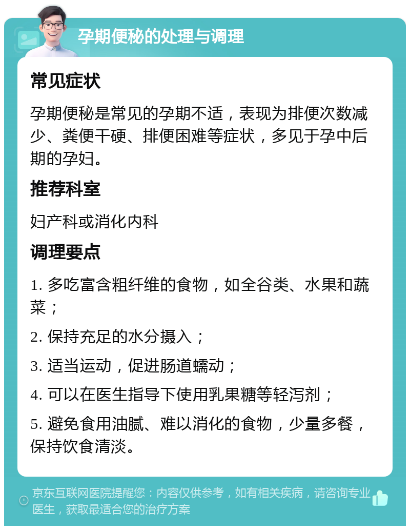 孕期便秘的处理与调理 常见症状 孕期便秘是常见的孕期不适，表现为排便次数减少、粪便干硬、排便困难等症状，多见于孕中后期的孕妇。 推荐科室 妇产科或消化内科 调理要点 1. 多吃富含粗纤维的食物，如全谷类、水果和蔬菜； 2. 保持充足的水分摄入； 3. 适当运动，促进肠道蠕动； 4. 可以在医生指导下使用乳果糖等轻泻剂； 5. 避免食用油腻、难以消化的食物，少量多餐，保持饮食清淡。