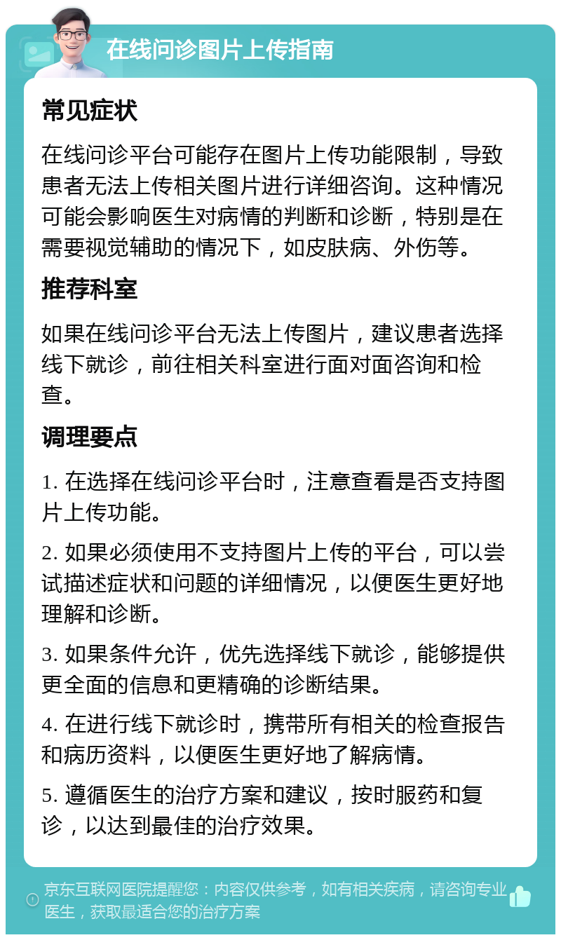 在线问诊图片上传指南 常见症状 在线问诊平台可能存在图片上传功能限制，导致患者无法上传相关图片进行详细咨询。这种情况可能会影响医生对病情的判断和诊断，特别是在需要视觉辅助的情况下，如皮肤病、外伤等。 推荐科室 如果在线问诊平台无法上传图片，建议患者选择线下就诊，前往相关科室进行面对面咨询和检查。 调理要点 1. 在选择在线问诊平台时，注意查看是否支持图片上传功能。 2. 如果必须使用不支持图片上传的平台，可以尝试描述症状和问题的详细情况，以便医生更好地理解和诊断。 3. 如果条件允许，优先选择线下就诊，能够提供更全面的信息和更精确的诊断结果。 4. 在进行线下就诊时，携带所有相关的检查报告和病历资料，以便医生更好地了解病情。 5. 遵循医生的治疗方案和建议，按时服药和复诊，以达到最佳的治疗效果。