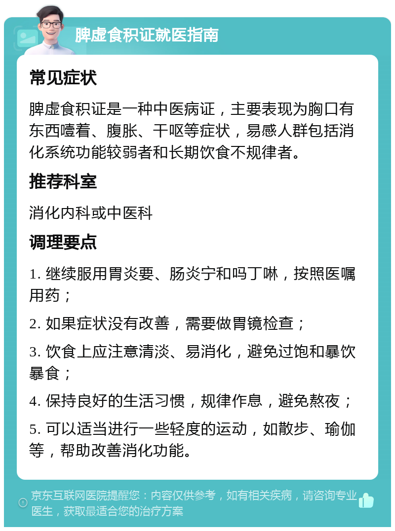 脾虚食积证就医指南 常见症状 脾虚食积证是一种中医病证，主要表现为胸口有东西噎着、腹胀、干呕等症状，易感人群包括消化系统功能较弱者和长期饮食不规律者。 推荐科室 消化内科或中医科 调理要点 1. 继续服用胃炎要、肠炎宁和吗丁啉，按照医嘱用药； 2. 如果症状没有改善，需要做胃镜检查； 3. 饮食上应注意清淡、易消化，避免过饱和暴饮暴食； 4. 保持良好的生活习惯，规律作息，避免熬夜； 5. 可以适当进行一些轻度的运动，如散步、瑜伽等，帮助改善消化功能。