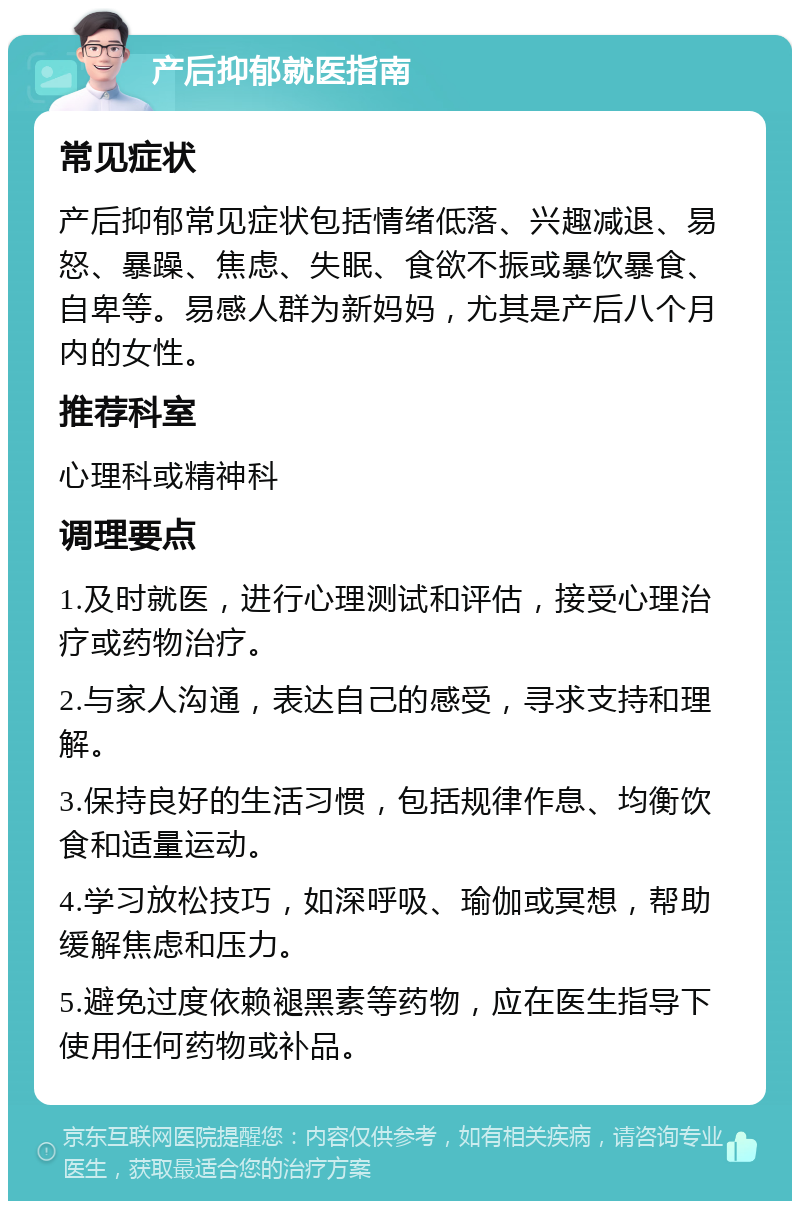 产后抑郁就医指南 常见症状 产后抑郁常见症状包括情绪低落、兴趣减退、易怒、暴躁、焦虑、失眠、食欲不振或暴饮暴食、自卑等。易感人群为新妈妈，尤其是产后八个月内的女性。 推荐科室 心理科或精神科 调理要点 1.及时就医，进行心理测试和评估，接受心理治疗或药物治疗。 2.与家人沟通，表达自己的感受，寻求支持和理解。 3.保持良好的生活习惯，包括规律作息、均衡饮食和适量运动。 4.学习放松技巧，如深呼吸、瑜伽或冥想，帮助缓解焦虑和压力。 5.避免过度依赖褪黑素等药物，应在医生指导下使用任何药物或补品。