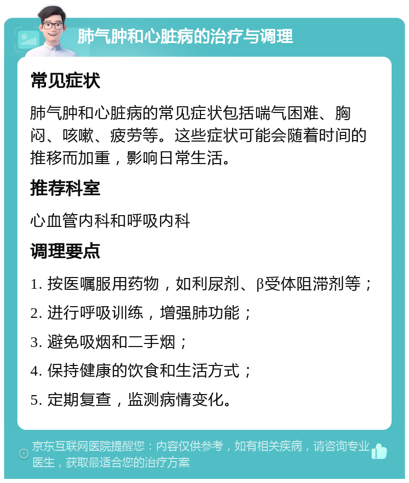 肺气肿和心脏病的治疗与调理 常见症状 肺气肿和心脏病的常见症状包括喘气困难、胸闷、咳嗽、疲劳等。这些症状可能会随着时间的推移而加重，影响日常生活。 推荐科室 心血管内科和呼吸内科 调理要点 1. 按医嘱服用药物，如利尿剂、β受体阻滞剂等； 2. 进行呼吸训练，增强肺功能； 3. 避免吸烟和二手烟； 4. 保持健康的饮食和生活方式； 5. 定期复查，监测病情变化。