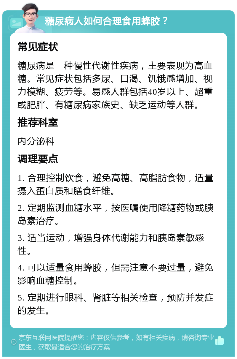 糖尿病人如何合理食用蜂胶？ 常见症状 糖尿病是一种慢性代谢性疾病，主要表现为高血糖。常见症状包括多尿、口渴、饥饿感增加、视力模糊、疲劳等。易感人群包括40岁以上、超重或肥胖、有糖尿病家族史、缺乏运动等人群。 推荐科室 内分泌科 调理要点 1. 合理控制饮食，避免高糖、高脂肪食物，适量摄入蛋白质和膳食纤维。 2. 定期监测血糖水平，按医嘱使用降糖药物或胰岛素治疗。 3. 适当运动，增强身体代谢能力和胰岛素敏感性。 4. 可以适量食用蜂胶，但需注意不要过量，避免影响血糖控制。 5. 定期进行眼科、肾脏等相关检查，预防并发症的发生。