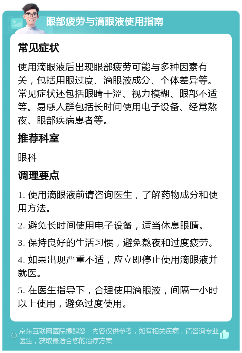 眼部疲劳与滴眼液使用指南 常见症状 使用滴眼液后出现眼部疲劳可能与多种因素有关，包括用眼过度、滴眼液成分、个体差异等。常见症状还包括眼睛干涩、视力模糊、眼部不适等。易感人群包括长时间使用电子设备、经常熬夜、眼部疾病患者等。 推荐科室 眼科 调理要点 1. 使用滴眼液前请咨询医生，了解药物成分和使用方法。 2. 避免长时间使用电子设备，适当休息眼睛。 3. 保持良好的生活习惯，避免熬夜和过度疲劳。 4. 如果出现严重不适，应立即停止使用滴眼液并就医。 5. 在医生指导下，合理使用滴眼液，间隔一小时以上使用，避免过度使用。