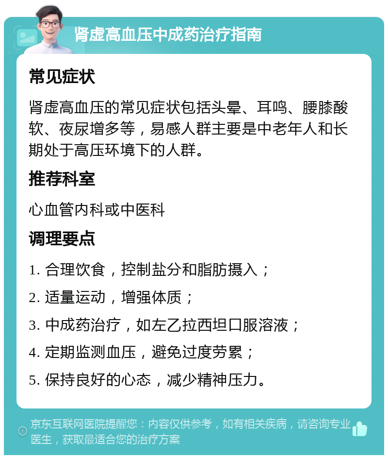 肾虚高血压中成药治疗指南 常见症状 肾虚高血压的常见症状包括头晕、耳鸣、腰膝酸软、夜尿增多等，易感人群主要是中老年人和长期处于高压环境下的人群。 推荐科室 心血管内科或中医科 调理要点 1. 合理饮食，控制盐分和脂肪摄入； 2. 适量运动，增强体质； 3. 中成药治疗，如左乙拉西坦口服溶液； 4. 定期监测血压，避免过度劳累； 5. 保持良好的心态，减少精神压力。