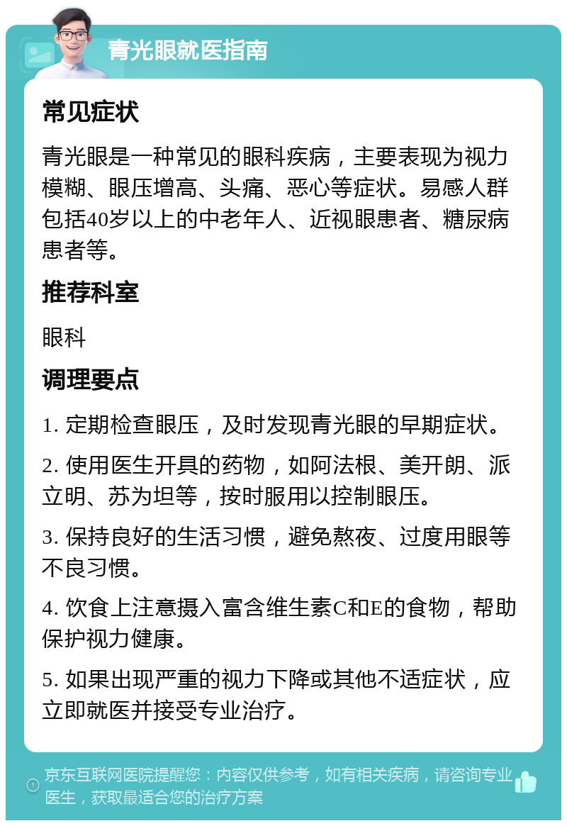 青光眼就医指南 常见症状 青光眼是一种常见的眼科疾病，主要表现为视力模糊、眼压增高、头痛、恶心等症状。易感人群包括40岁以上的中老年人、近视眼患者、糖尿病患者等。 推荐科室 眼科 调理要点 1. 定期检查眼压，及时发现青光眼的早期症状。 2. 使用医生开具的药物，如阿法根、美开朗、派立明、苏为坦等，按时服用以控制眼压。 3. 保持良好的生活习惯，避免熬夜、过度用眼等不良习惯。 4. 饮食上注意摄入富含维生素C和E的食物，帮助保护视力健康。 5. 如果出现严重的视力下降或其他不适症状，应立即就医并接受专业治疗。