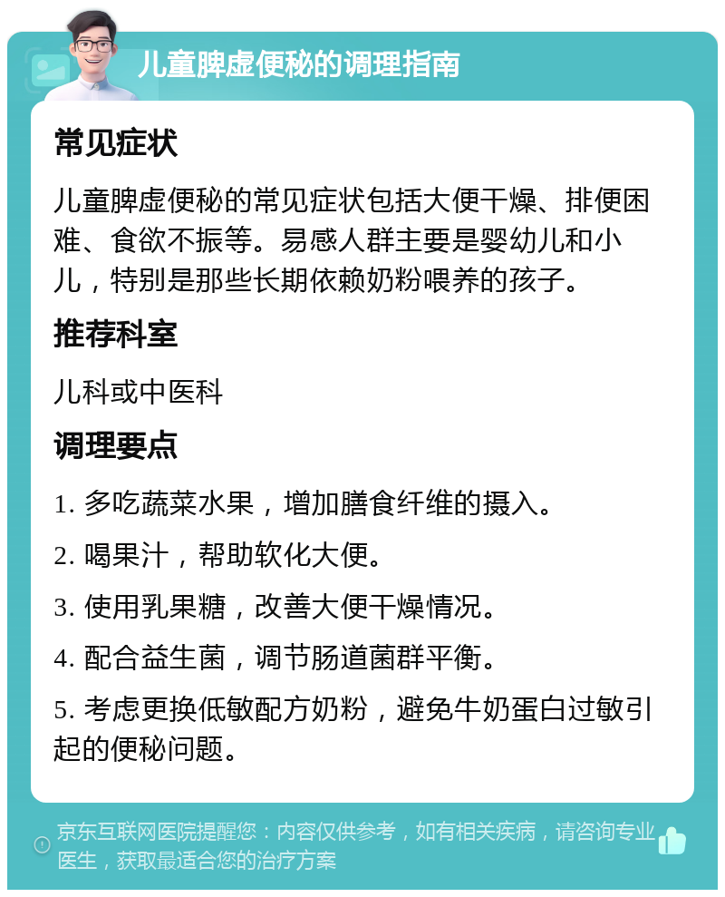 儿童脾虚便秘的调理指南 常见症状 儿童脾虚便秘的常见症状包括大便干燥、排便困难、食欲不振等。易感人群主要是婴幼儿和小儿，特别是那些长期依赖奶粉喂养的孩子。 推荐科室 儿科或中医科 调理要点 1. 多吃蔬菜水果，增加膳食纤维的摄入。 2. 喝果汁，帮助软化大便。 3. 使用乳果糖，改善大便干燥情况。 4. 配合益生菌，调节肠道菌群平衡。 5. 考虑更换低敏配方奶粉，避免牛奶蛋白过敏引起的便秘问题。