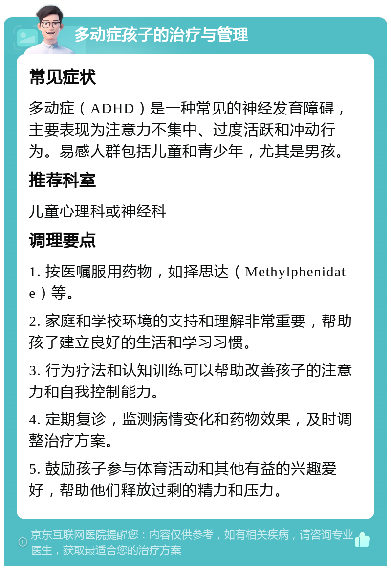 多动症孩子的治疗与管理 常见症状 多动症（ADHD）是一种常见的神经发育障碍，主要表现为注意力不集中、过度活跃和冲动行为。易感人群包括儿童和青少年，尤其是男孩。 推荐科室 儿童心理科或神经科 调理要点 1. 按医嘱服用药物，如择思达（Methylphenidate）等。 2. 家庭和学校环境的支持和理解非常重要，帮助孩子建立良好的生活和学习习惯。 3. 行为疗法和认知训练可以帮助改善孩子的注意力和自我控制能力。 4. 定期复诊，监测病情变化和药物效果，及时调整治疗方案。 5. 鼓励孩子参与体育活动和其他有益的兴趣爱好，帮助他们释放过剩的精力和压力。