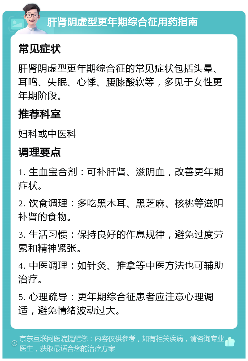 肝肾阴虚型更年期综合征用药指南 常见症状 肝肾阴虚型更年期综合征的常见症状包括头晕、耳鸣、失眠、心悸、腰膝酸软等，多见于女性更年期阶段。 推荐科室 妇科或中医科 调理要点 1. 生血宝合剂：可补肝肾、滋阴血，改善更年期症状。 2. 饮食调理：多吃黑木耳、黑芝麻、核桃等滋阴补肾的食物。 3. 生活习惯：保持良好的作息规律，避免过度劳累和精神紧张。 4. 中医调理：如针灸、推拿等中医方法也可辅助治疗。 5. 心理疏导：更年期综合征患者应注意心理调适，避免情绪波动过大。