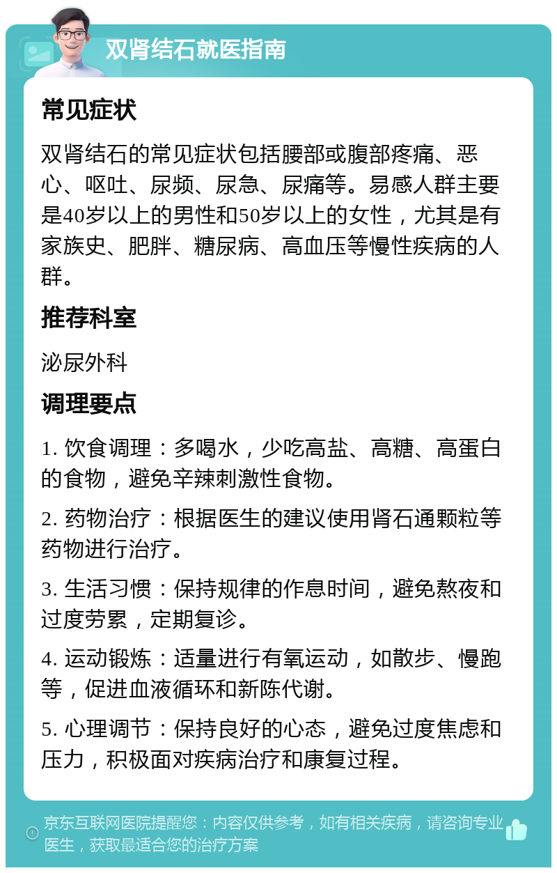 双肾结石就医指南 常见症状 双肾结石的常见症状包括腰部或腹部疼痛、恶心、呕吐、尿频、尿急、尿痛等。易感人群主要是40岁以上的男性和50岁以上的女性，尤其是有家族史、肥胖、糖尿病、高血压等慢性疾病的人群。 推荐科室 泌尿外科 调理要点 1. 饮食调理：多喝水，少吃高盐、高糖、高蛋白的食物，避免辛辣刺激性食物。 2. 药物治疗：根据医生的建议使用肾石通颗粒等药物进行治疗。 3. 生活习惯：保持规律的作息时间，避免熬夜和过度劳累，定期复诊。 4. 运动锻炼：适量进行有氧运动，如散步、慢跑等，促进血液循环和新陈代谢。 5. 心理调节：保持良好的心态，避免过度焦虑和压力，积极面对疾病治疗和康复过程。