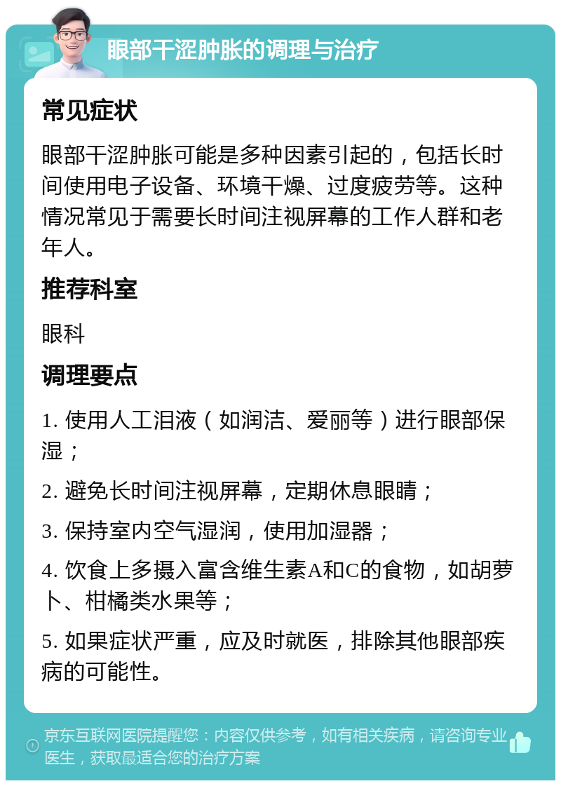 眼部干涩肿胀的调理与治疗 常见症状 眼部干涩肿胀可能是多种因素引起的，包括长时间使用电子设备、环境干燥、过度疲劳等。这种情况常见于需要长时间注视屏幕的工作人群和老年人。 推荐科室 眼科 调理要点 1. 使用人工泪液（如润洁、爱丽等）进行眼部保湿； 2. 避免长时间注视屏幕，定期休息眼睛； 3. 保持室内空气湿润，使用加湿器； 4. 饮食上多摄入富含维生素A和C的食物，如胡萝卜、柑橘类水果等； 5. 如果症状严重，应及时就医，排除其他眼部疾病的可能性。