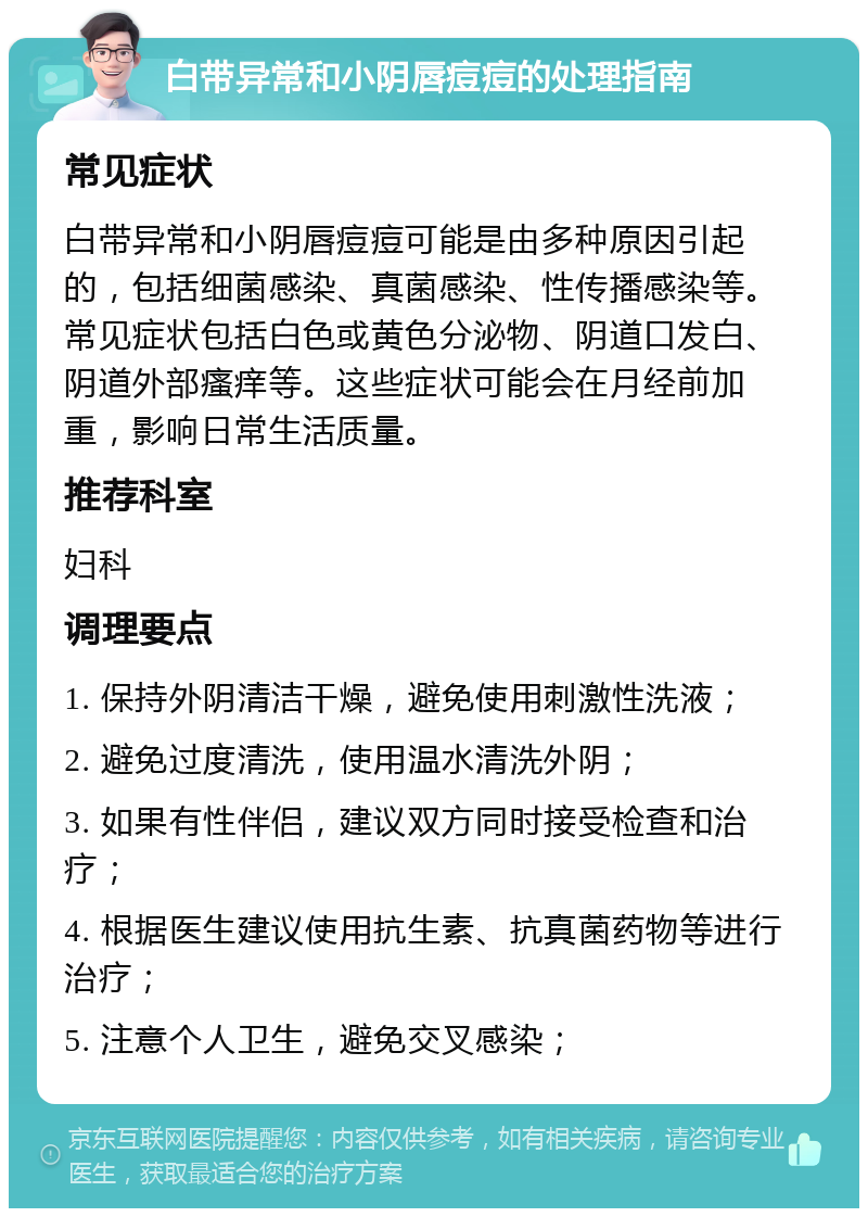 白带异常和小阴唇痘痘的处理指南 常见症状 白带异常和小阴唇痘痘可能是由多种原因引起的，包括细菌感染、真菌感染、性传播感染等。常见症状包括白色或黄色分泌物、阴道口发白、阴道外部瘙痒等。这些症状可能会在月经前加重，影响日常生活质量。 推荐科室 妇科 调理要点 1. 保持外阴清洁干燥，避免使用刺激性洗液； 2. 避免过度清洗，使用温水清洗外阴； 3. 如果有性伴侣，建议双方同时接受检查和治疗； 4. 根据医生建议使用抗生素、抗真菌药物等进行治疗； 5. 注意个人卫生，避免交叉感染；