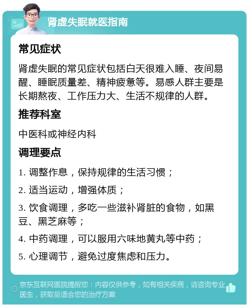 肾虚失眠就医指南 常见症状 肾虚失眠的常见症状包括白天很难入睡、夜间易醒、睡眠质量差、精神疲惫等。易感人群主要是长期熬夜、工作压力大、生活不规律的人群。 推荐科室 中医科或神经内科 调理要点 1. 调整作息，保持规律的生活习惯； 2. 适当运动，增强体质； 3. 饮食调理，多吃一些滋补肾脏的食物，如黑豆、黑芝麻等； 4. 中药调理，可以服用六味地黄丸等中药； 5. 心理调节，避免过度焦虑和压力。