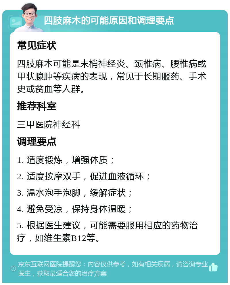 四肢麻木的可能原因和调理要点 常见症状 四肢麻木可能是末梢神经炎、颈椎病、腰椎病或甲状腺肿等疾病的表现，常见于长期服药、手术史或贫血等人群。 推荐科室 三甲医院神经科 调理要点 1. 适度锻炼，增强体质； 2. 适度按摩双手，促进血液循环； 3. 温水泡手泡脚，缓解症状； 4. 避免受凉，保持身体温暖； 5. 根据医生建议，可能需要服用相应的药物治疗，如维生素B12等。