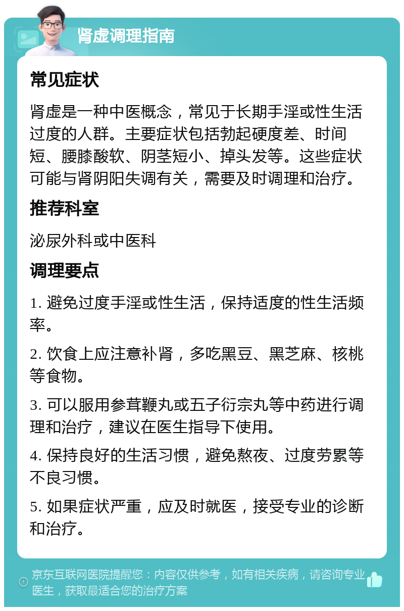 肾虚调理指南 常见症状 肾虚是一种中医概念，常见于长期手淫或性生活过度的人群。主要症状包括勃起硬度差、时间短、腰膝酸软、阴茎短小、掉头发等。这些症状可能与肾阴阳失调有关，需要及时调理和治疗。 推荐科室 泌尿外科或中医科 调理要点 1. 避免过度手淫或性生活，保持适度的性生活频率。 2. 饮食上应注意补肾，多吃黑豆、黑芝麻、核桃等食物。 3. 可以服用参茸鞭丸或五子衍宗丸等中药进行调理和治疗，建议在医生指导下使用。 4. 保持良好的生活习惯，避免熬夜、过度劳累等不良习惯。 5. 如果症状严重，应及时就医，接受专业的诊断和治疗。