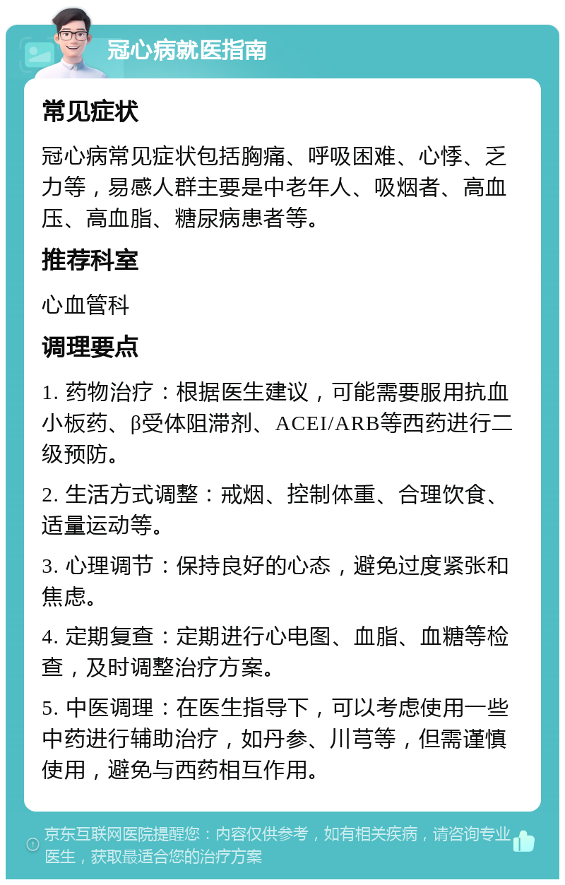 冠心病就医指南 常见症状 冠心病常见症状包括胸痛、呼吸困难、心悸、乏力等，易感人群主要是中老年人、吸烟者、高血压、高血脂、糖尿病患者等。 推荐科室 心血管科 调理要点 1. 药物治疗：根据医生建议，可能需要服用抗血小板药、β受体阻滞剂、ACEI/ARB等西药进行二级预防。 2. 生活方式调整：戒烟、控制体重、合理饮食、适量运动等。 3. 心理调节：保持良好的心态，避免过度紧张和焦虑。 4. 定期复查：定期进行心电图、血脂、血糖等检查，及时调整治疗方案。 5. 中医调理：在医生指导下，可以考虑使用一些中药进行辅助治疗，如丹参、川芎等，但需谨慎使用，避免与西药相互作用。