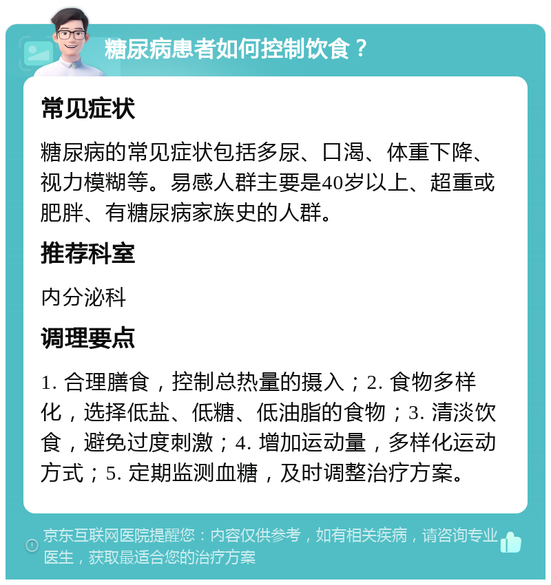 糖尿病患者如何控制饮食？ 常见症状 糖尿病的常见症状包括多尿、口渴、体重下降、视力模糊等。易感人群主要是40岁以上、超重或肥胖、有糖尿病家族史的人群。 推荐科室 内分泌科 调理要点 1. 合理膳食，控制总热量的摄入；2. 食物多样化，选择低盐、低糖、低油脂的食物；3. 清淡饮食，避免过度刺激；4. 增加运动量，多样化运动方式；5. 定期监测血糖，及时调整治疗方案。