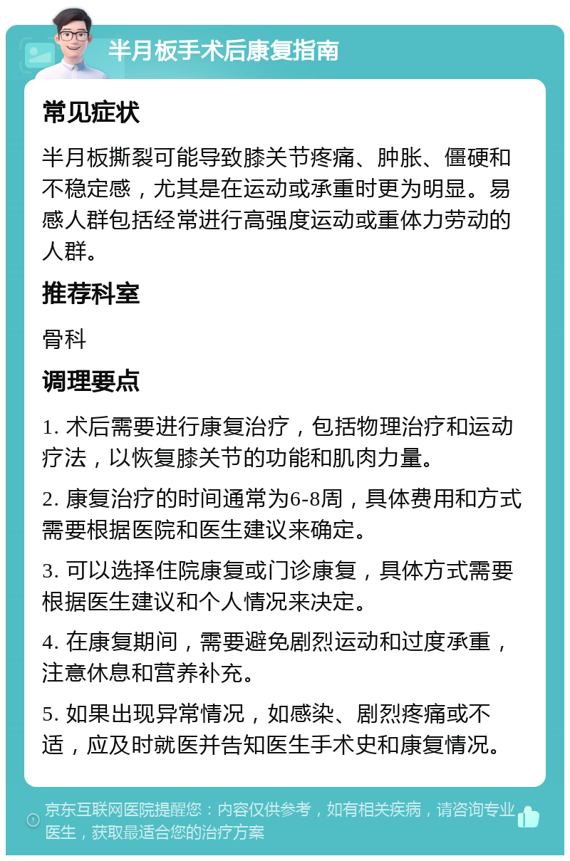 半月板手术后康复指南 常见症状 半月板撕裂可能导致膝关节疼痛、肿胀、僵硬和不稳定感，尤其是在运动或承重时更为明显。易感人群包括经常进行高强度运动或重体力劳动的人群。 推荐科室 骨科 调理要点 1. 术后需要进行康复治疗，包括物理治疗和运动疗法，以恢复膝关节的功能和肌肉力量。 2. 康复治疗的时间通常为6-8周，具体费用和方式需要根据医院和医生建议来确定。 3. 可以选择住院康复或门诊康复，具体方式需要根据医生建议和个人情况来决定。 4. 在康复期间，需要避免剧烈运动和过度承重，注意休息和营养补充。 5. 如果出现异常情况，如感染、剧烈疼痛或不适，应及时就医并告知医生手术史和康复情况。