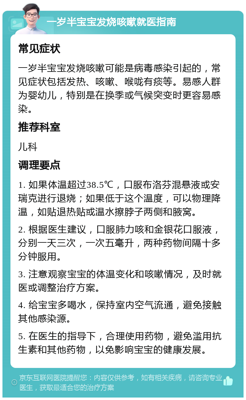 一岁半宝宝发烧咳嗽就医指南 常见症状 一岁半宝宝发烧咳嗽可能是病毒感染引起的，常见症状包括发热、咳嗽、喉咙有痰等。易感人群为婴幼儿，特别是在换季或气候突变时更容易感染。 推荐科室 儿科 调理要点 1. 如果体温超过38.5℃，口服布洛芬混悬液或安瑞克进行退烧；如果低于这个温度，可以物理降温，如贴退热贴或温水擦脖子两侧和腋窝。 2. 根据医生建议，口服肺力咳和金银花口服液，分别一天三次，一次五毫升，两种药物间隔十多分钟服用。 3. 注意观察宝宝的体温变化和咳嗽情况，及时就医或调整治疗方案。 4. 给宝宝多喝水，保持室内空气流通，避免接触其他感染源。 5. 在医生的指导下，合理使用药物，避免滥用抗生素和其他药物，以免影响宝宝的健康发展。