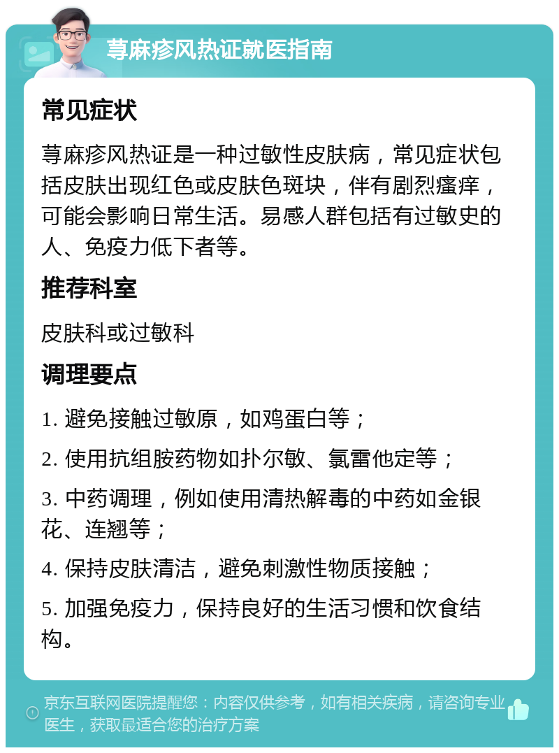 荨麻疹风热证就医指南 常见症状 荨麻疹风热证是一种过敏性皮肤病，常见症状包括皮肤出现红色或皮肤色斑块，伴有剧烈瘙痒，可能会影响日常生活。易感人群包括有过敏史的人、免疫力低下者等。 推荐科室 皮肤科或过敏科 调理要点 1. 避免接触过敏原，如鸡蛋白等； 2. 使用抗组胺药物如扑尔敏、氯雷他定等； 3. 中药调理，例如使用清热解毒的中药如金银花、连翘等； 4. 保持皮肤清洁，避免刺激性物质接触； 5. 加强免疫力，保持良好的生活习惯和饮食结构。