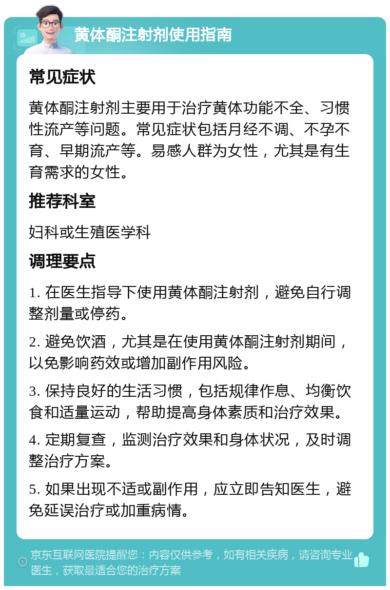 黄体酮注射剂使用指南 常见症状 黄体酮注射剂主要用于治疗黄体功能不全、习惯性流产等问题。常见症状包括月经不调、不孕不育、早期流产等。易感人群为女性，尤其是有生育需求的女性。 推荐科室 妇科或生殖医学科 调理要点 1. 在医生指导下使用黄体酮注射剂，避免自行调整剂量或停药。 2. 避免饮酒，尤其是在使用黄体酮注射剂期间，以免影响药效或增加副作用风险。 3. 保持良好的生活习惯，包括规律作息、均衡饮食和适量运动，帮助提高身体素质和治疗效果。 4. 定期复查，监测治疗效果和身体状况，及时调整治疗方案。 5. 如果出现不适或副作用，应立即告知医生，避免延误治疗或加重病情。