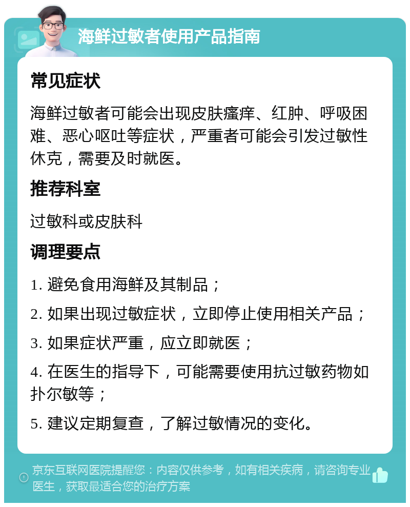 海鲜过敏者使用产品指南 常见症状 海鲜过敏者可能会出现皮肤瘙痒、红肿、呼吸困难、恶心呕吐等症状，严重者可能会引发过敏性休克，需要及时就医。 推荐科室 过敏科或皮肤科 调理要点 1. 避免食用海鲜及其制品； 2. 如果出现过敏症状，立即停止使用相关产品； 3. 如果症状严重，应立即就医； 4. 在医生的指导下，可能需要使用抗过敏药物如扑尔敏等； 5. 建议定期复查，了解过敏情况的变化。