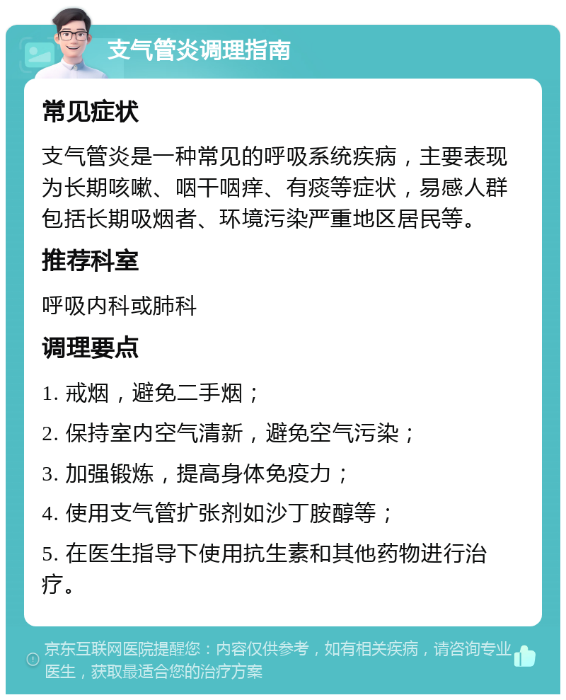 支气管炎调理指南 常见症状 支气管炎是一种常见的呼吸系统疾病，主要表现为长期咳嗽、咽干咽痒、有痰等症状，易感人群包括长期吸烟者、环境污染严重地区居民等。 推荐科室 呼吸内科或肺科 调理要点 1. 戒烟，避免二手烟； 2. 保持室内空气清新，避免空气污染； 3. 加强锻炼，提高身体免疫力； 4. 使用支气管扩张剂如沙丁胺醇等； 5. 在医生指导下使用抗生素和其他药物进行治疗。