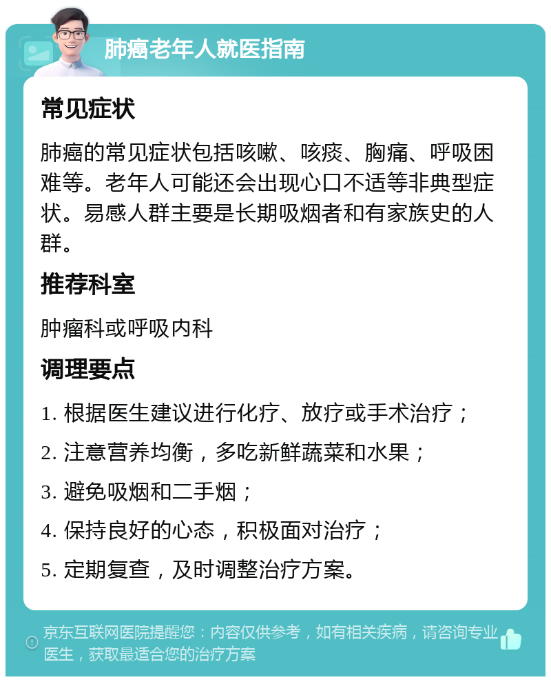 肺癌老年人就医指南 常见症状 肺癌的常见症状包括咳嗽、咳痰、胸痛、呼吸困难等。老年人可能还会出现心口不适等非典型症状。易感人群主要是长期吸烟者和有家族史的人群。 推荐科室 肿瘤科或呼吸内科 调理要点 1. 根据医生建议进行化疗、放疗或手术治疗； 2. 注意营养均衡，多吃新鲜蔬菜和水果； 3. 避免吸烟和二手烟； 4. 保持良好的心态，积极面对治疗； 5. 定期复查，及时调整治疗方案。