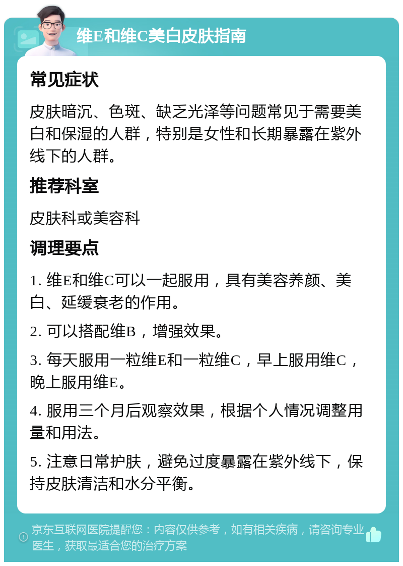 维E和维C美白皮肤指南 常见症状 皮肤暗沉、色斑、缺乏光泽等问题常见于需要美白和保湿的人群，特别是女性和长期暴露在紫外线下的人群。 推荐科室 皮肤科或美容科 调理要点 1. 维E和维C可以一起服用，具有美容养颜、美白、延缓衰老的作用。 2. 可以搭配维B，增强效果。 3. 每天服用一粒维E和一粒维C，早上服用维C，晚上服用维E。 4. 服用三个月后观察效果，根据个人情况调整用量和用法。 5. 注意日常护肤，避免过度暴露在紫外线下，保持皮肤清洁和水分平衡。