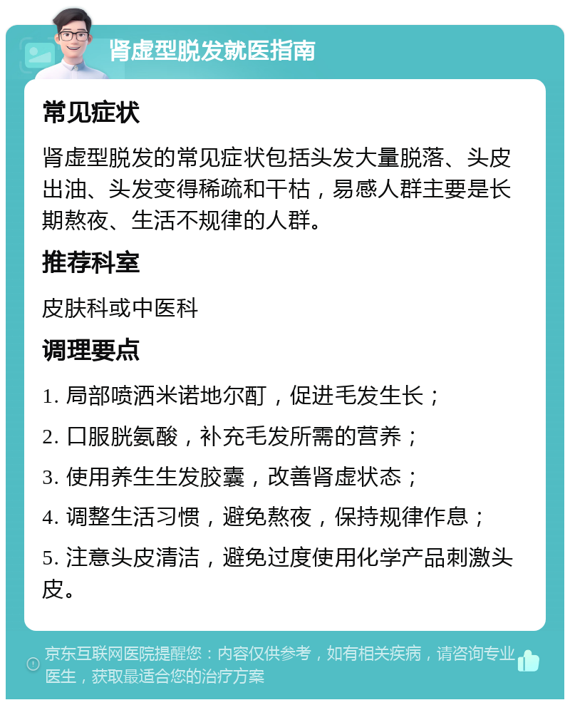 肾虚型脱发就医指南 常见症状 肾虚型脱发的常见症状包括头发大量脱落、头皮出油、头发变得稀疏和干枯，易感人群主要是长期熬夜、生活不规律的人群。 推荐科室 皮肤科或中医科 调理要点 1. 局部喷洒米诺地尔酊，促进毛发生长； 2. 口服胱氨酸，补充毛发所需的营养； 3. 使用养生生发胶囊，改善肾虚状态； 4. 调整生活习惯，避免熬夜，保持规律作息； 5. 注意头皮清洁，避免过度使用化学产品刺激头皮。