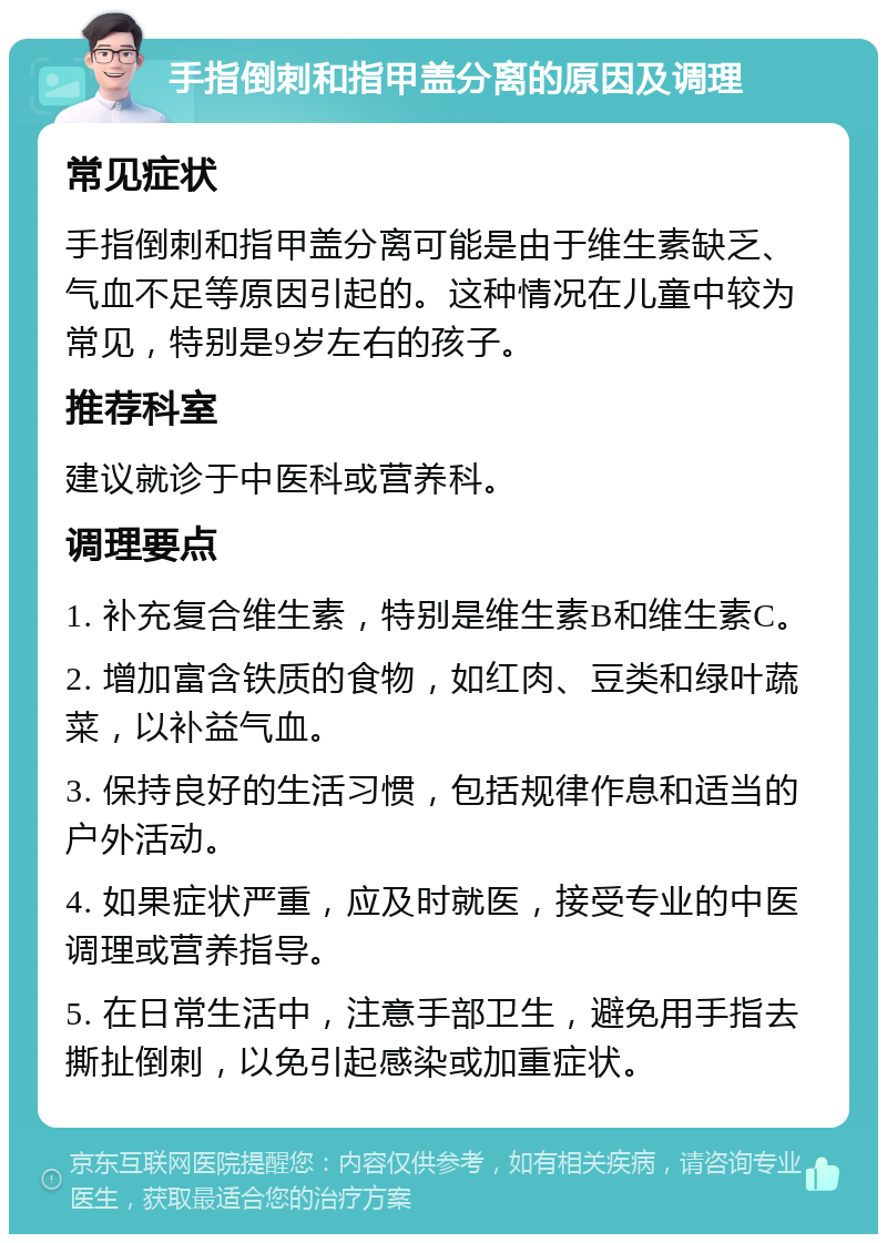 手指倒刺和指甲盖分离的原因及调理 常见症状 手指倒刺和指甲盖分离可能是由于维生素缺乏、气血不足等原因引起的。这种情况在儿童中较为常见，特别是9岁左右的孩子。 推荐科室 建议就诊于中医科或营养科。 调理要点 1. 补充复合维生素，特别是维生素B和维生素C。 2. 增加富含铁质的食物，如红肉、豆类和绿叶蔬菜，以补益气血。 3. 保持良好的生活习惯，包括规律作息和适当的户外活动。 4. 如果症状严重，应及时就医，接受专业的中医调理或营养指导。 5. 在日常生活中，注意手部卫生，避免用手指去撕扯倒刺，以免引起感染或加重症状。