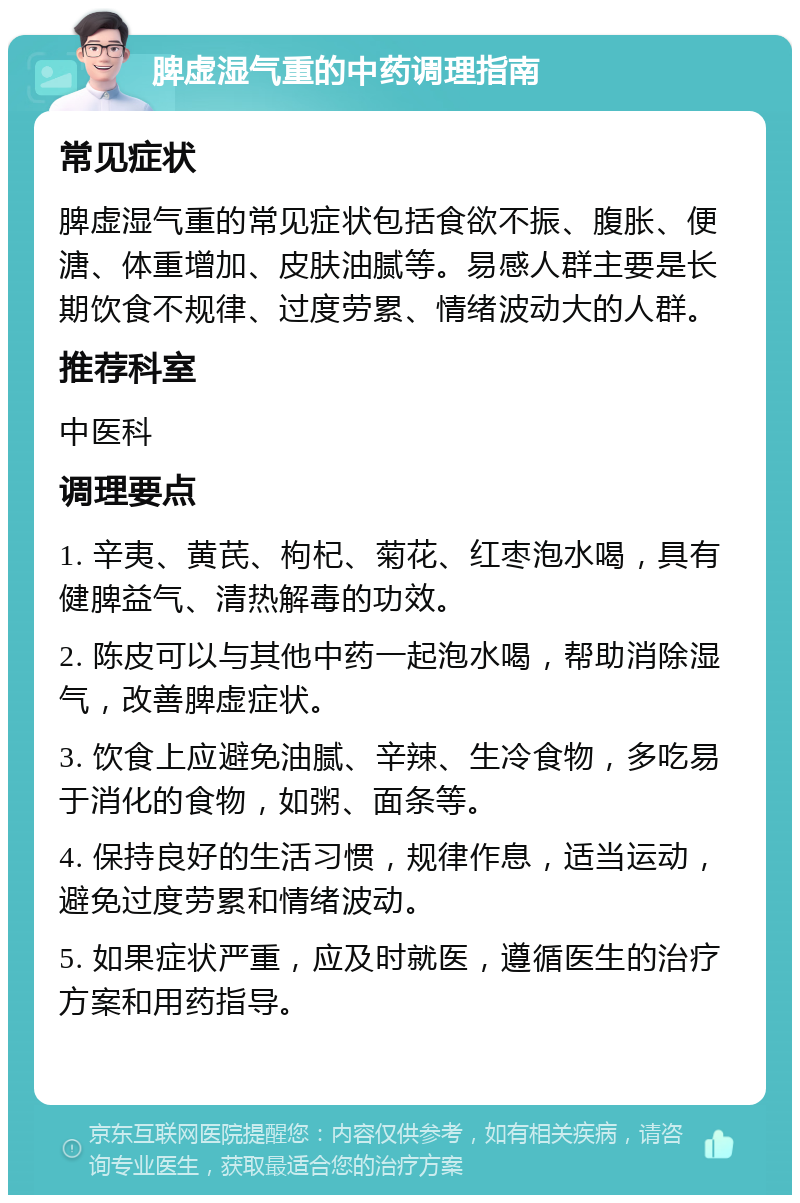 脾虚湿气重的中药调理指南 常见症状 脾虚湿气重的常见症状包括食欲不振、腹胀、便溏、体重增加、皮肤油腻等。易感人群主要是长期饮食不规律、过度劳累、情绪波动大的人群。 推荐科室 中医科 调理要点 1. 辛夷、黄芪、枸杞、菊花、红枣泡水喝，具有健脾益气、清热解毒的功效。 2. 陈皮可以与其他中药一起泡水喝，帮助消除湿气，改善脾虚症状。 3. 饮食上应避免油腻、辛辣、生冷食物，多吃易于消化的食物，如粥、面条等。 4. 保持良好的生活习惯，规律作息，适当运动，避免过度劳累和情绪波动。 5. 如果症状严重，应及时就医，遵循医生的治疗方案和用药指导。