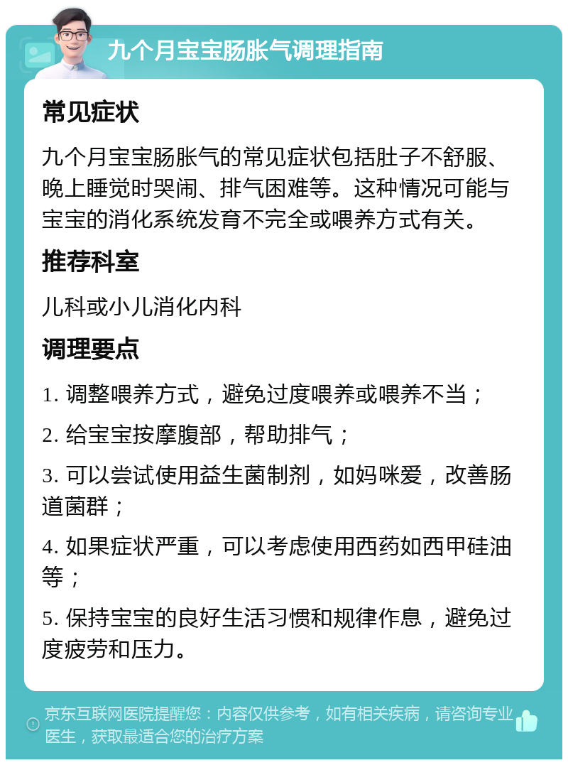 九个月宝宝肠胀气调理指南 常见症状 九个月宝宝肠胀气的常见症状包括肚子不舒服、晚上睡觉时哭闹、排气困难等。这种情况可能与宝宝的消化系统发育不完全或喂养方式有关。 推荐科室 儿科或小儿消化内科 调理要点 1. 调整喂养方式，避免过度喂养或喂养不当； 2. 给宝宝按摩腹部，帮助排气； 3. 可以尝试使用益生菌制剂，如妈咪爱，改善肠道菌群； 4. 如果症状严重，可以考虑使用西药如西甲硅油等； 5. 保持宝宝的良好生活习惯和规律作息，避免过度疲劳和压力。