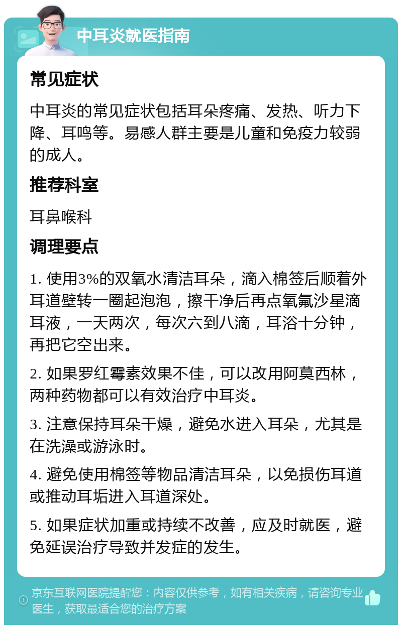 中耳炎就医指南 常见症状 中耳炎的常见症状包括耳朵疼痛、发热、听力下降、耳鸣等。易感人群主要是儿童和免疫力较弱的成人。 推荐科室 耳鼻喉科 调理要点 1. 使用3%的双氧水清洁耳朵，滴入棉签后顺着外耳道壁转一圈起泡泡，擦干净后再点氧氟沙星滴耳液，一天两次，每次六到八滴，耳浴十分钟，再把它空出来。 2. 如果罗红霉素效果不佳，可以改用阿莫西林，两种药物都可以有效治疗中耳炎。 3. 注意保持耳朵干燥，避免水进入耳朵，尤其是在洗澡或游泳时。 4. 避免使用棉签等物品清洁耳朵，以免损伤耳道或推动耳垢进入耳道深处。 5. 如果症状加重或持续不改善，应及时就医，避免延误治疗导致并发症的发生。