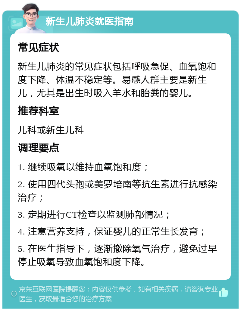 新生儿肺炎就医指南 常见症状 新生儿肺炎的常见症状包括呼吸急促、血氧饱和度下降、体温不稳定等。易感人群主要是新生儿，尤其是出生时吸入羊水和胎粪的婴儿。 推荐科室 儿科或新生儿科 调理要点 1. 继续吸氧以维持血氧饱和度； 2. 使用四代头孢或美罗培南等抗生素进行抗感染治疗； 3. 定期进行CT检查以监测肺部情况； 4. 注意营养支持，保证婴儿的正常生长发育； 5. 在医生指导下，逐渐撤除氧气治疗，避免过早停止吸氧导致血氧饱和度下降。