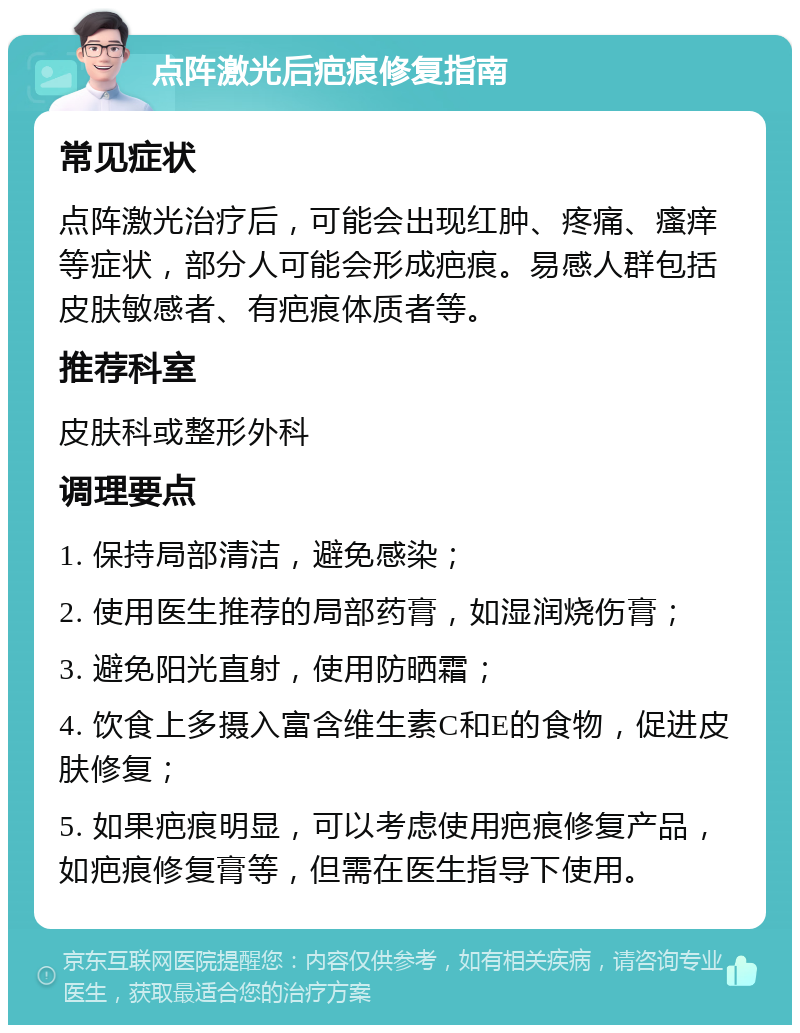 点阵激光后疤痕修复指南 常见症状 点阵激光治疗后，可能会出现红肿、疼痛、瘙痒等症状，部分人可能会形成疤痕。易感人群包括皮肤敏感者、有疤痕体质者等。 推荐科室 皮肤科或整形外科 调理要点 1. 保持局部清洁，避免感染； 2. 使用医生推荐的局部药膏，如湿润烧伤膏； 3. 避免阳光直射，使用防晒霜； 4. 饮食上多摄入富含维生素C和E的食物，促进皮肤修复； 5. 如果疤痕明显，可以考虑使用疤痕修复产品，如疤痕修复膏等，但需在医生指导下使用。