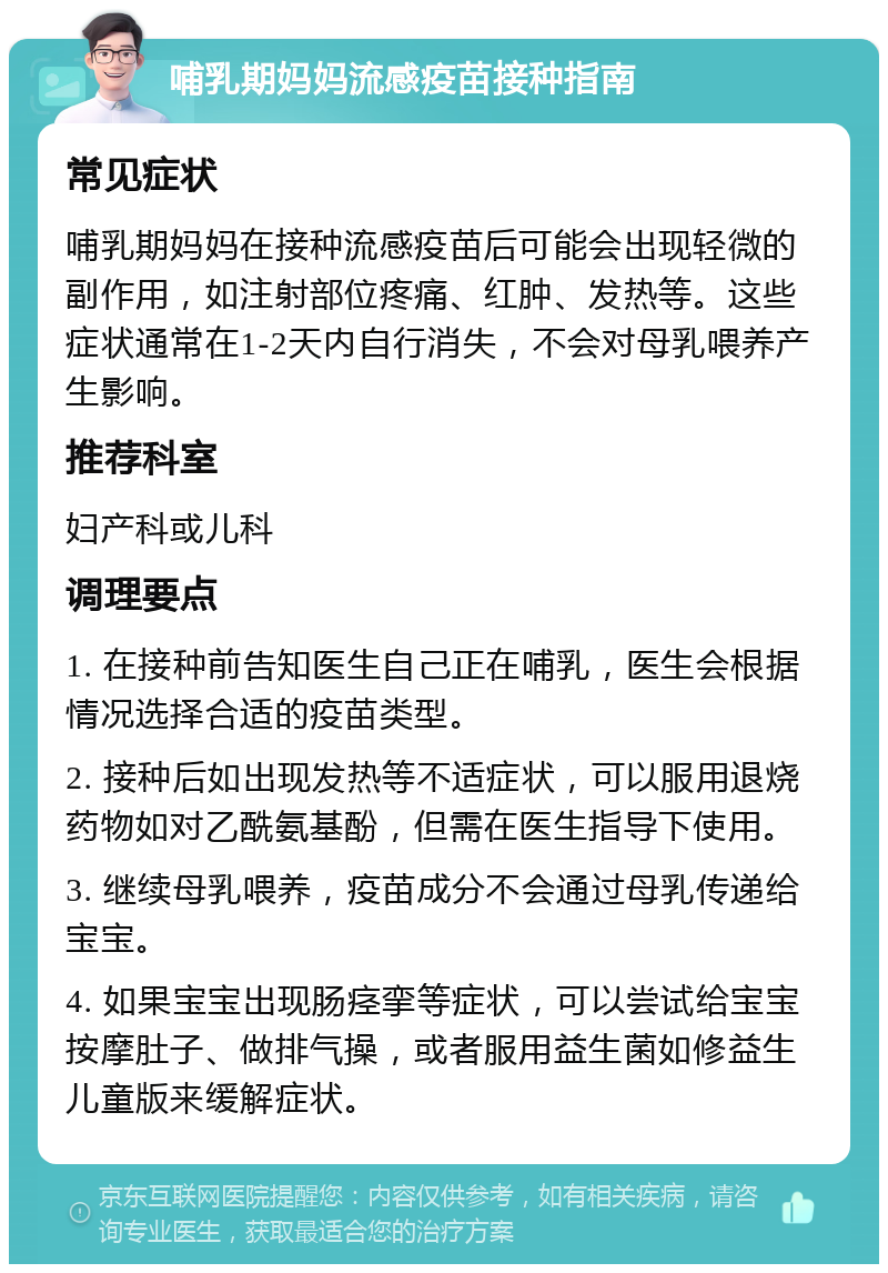 哺乳期妈妈流感疫苗接种指南 常见症状 哺乳期妈妈在接种流感疫苗后可能会出现轻微的副作用，如注射部位疼痛、红肿、发热等。这些症状通常在1-2天内自行消失，不会对母乳喂养产生影响。 推荐科室 妇产科或儿科 调理要点 1. 在接种前告知医生自己正在哺乳，医生会根据情况选择合适的疫苗类型。 2. 接种后如出现发热等不适症状，可以服用退烧药物如对乙酰氨基酚，但需在医生指导下使用。 3. 继续母乳喂养，疫苗成分不会通过母乳传递给宝宝。 4. 如果宝宝出现肠痉挛等症状，可以尝试给宝宝按摩肚子、做排气操，或者服用益生菌如修益生儿童版来缓解症状。