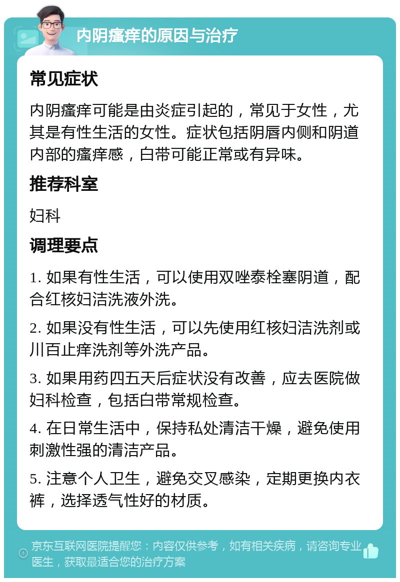 内阴瘙痒的原因与治疗 常见症状 内阴瘙痒可能是由炎症引起的，常见于女性，尤其是有性生活的女性。症状包括阴唇内侧和阴道内部的瘙痒感，白带可能正常或有异味。 推荐科室 妇科 调理要点 1. 如果有性生活，可以使用双唑泰栓塞阴道，配合红核妇洁洗液外洗。 2. 如果没有性生活，可以先使用红核妇洁洗剂或川百止痒洗剂等外洗产品。 3. 如果用药四五天后症状没有改善，应去医院做妇科检查，包括白带常规检查。 4. 在日常生活中，保持私处清洁干燥，避免使用刺激性强的清洁产品。 5. 注意个人卫生，避免交叉感染，定期更换内衣裤，选择透气性好的材质。