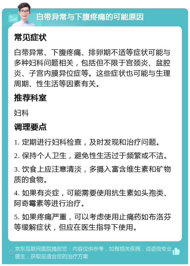 白带异常与下腹疼痛的可能原因 常见症状 白带异常、下腹疼痛、排卵期不适等症状可能与多种妇科问题相关，包括但不限于宫颈炎、盆腔炎、子宫内膜异位症等。这些症状也可能与生理周期、性生活等因素有关。 推荐科室 妇科 调理要点 1. 定期进行妇科检查，及时发现和治疗问题。 2. 保持个人卫生，避免性生活过于频繁或不洁。 3. 饮食上应注意清淡，多摄入富含维生素和矿物质的食物。 4. 如果有炎症，可能需要使用抗生素如头孢类、阿奇霉素等进行治疗。 5. 如果疼痛严重，可以考虑使用止痛药如布洛芬等缓解症状，但应在医生指导下使用。