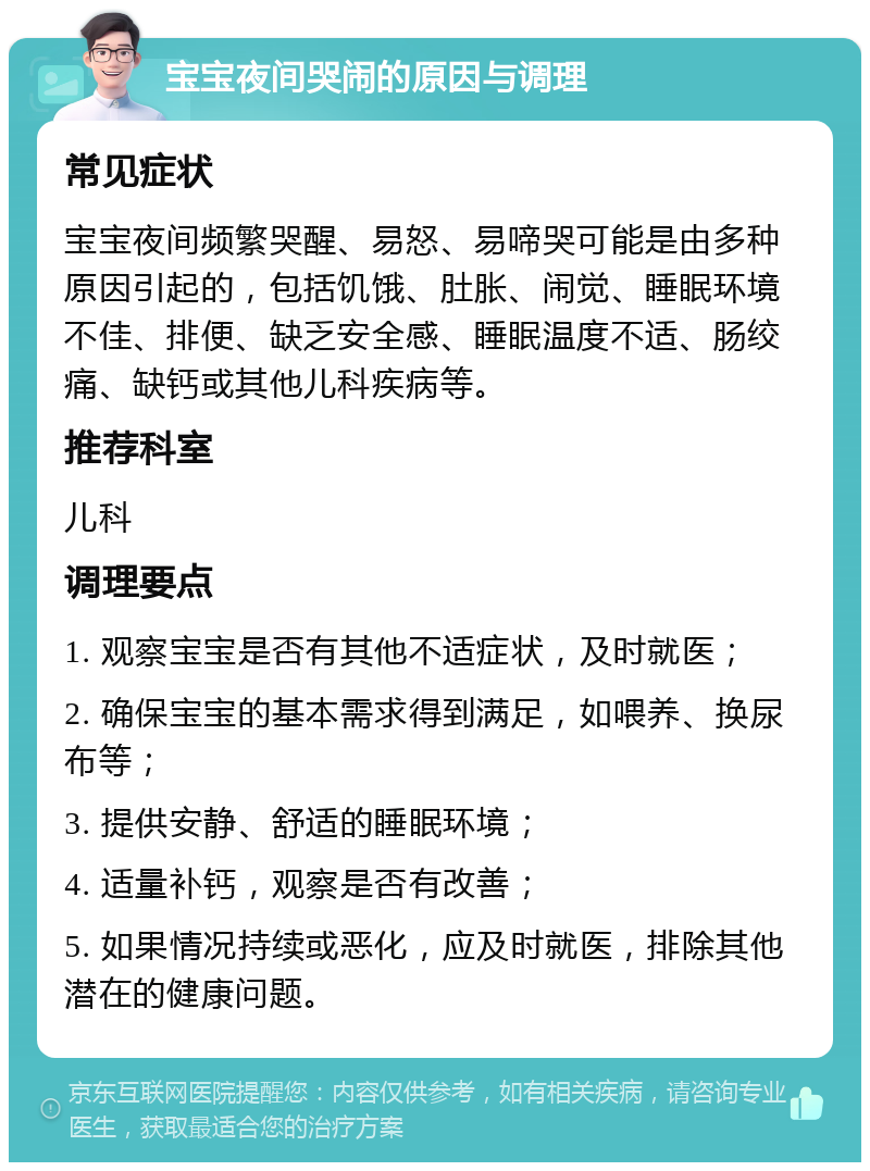 宝宝夜间哭闹的原因与调理 常见症状 宝宝夜间频繁哭醒、易怒、易啼哭可能是由多种原因引起的，包括饥饿、肚胀、闹觉、睡眠环境不佳、排便、缺乏安全感、睡眠温度不适、肠绞痛、缺钙或其他儿科疾病等。 推荐科室 儿科 调理要点 1. 观察宝宝是否有其他不适症状，及时就医； 2. 确保宝宝的基本需求得到满足，如喂养、换尿布等； 3. 提供安静、舒适的睡眠环境； 4. 适量补钙，观察是否有改善； 5. 如果情况持续或恶化，应及时就医，排除其他潜在的健康问题。