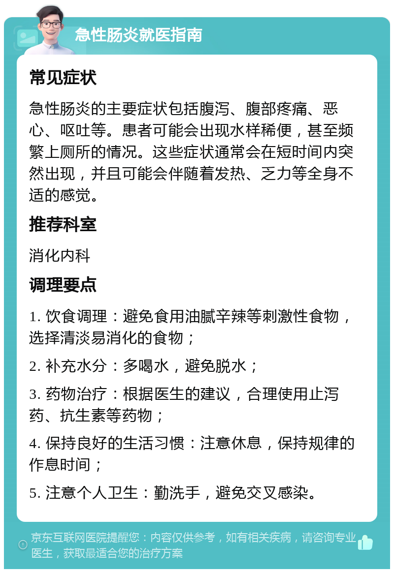 急性肠炎就医指南 常见症状 急性肠炎的主要症状包括腹泻、腹部疼痛、恶心、呕吐等。患者可能会出现水样稀便，甚至频繁上厕所的情况。这些症状通常会在短时间内突然出现，并且可能会伴随着发热、乏力等全身不适的感觉。 推荐科室 消化内科 调理要点 1. 饮食调理：避免食用油腻辛辣等刺激性食物，选择清淡易消化的食物； 2. 补充水分：多喝水，避免脱水； 3. 药物治疗：根据医生的建议，合理使用止泻药、抗生素等药物； 4. 保持良好的生活习惯：注意休息，保持规律的作息时间； 5. 注意个人卫生：勤洗手，避免交叉感染。