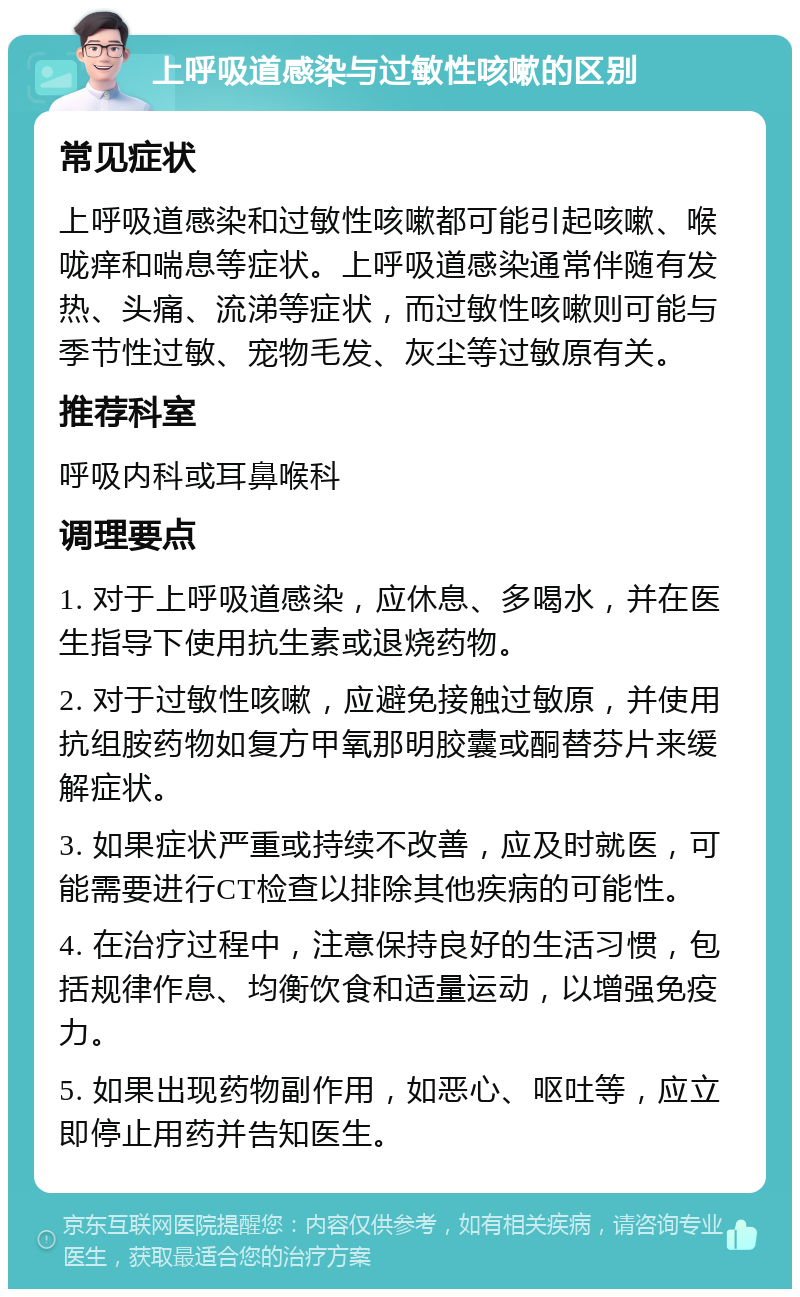 上呼吸道感染与过敏性咳嗽的区别 常见症状 上呼吸道感染和过敏性咳嗽都可能引起咳嗽、喉咙痒和喘息等症状。上呼吸道感染通常伴随有发热、头痛、流涕等症状，而过敏性咳嗽则可能与季节性过敏、宠物毛发、灰尘等过敏原有关。 推荐科室 呼吸内科或耳鼻喉科 调理要点 1. 对于上呼吸道感染，应休息、多喝水，并在医生指导下使用抗生素或退烧药物。 2. 对于过敏性咳嗽，应避免接触过敏原，并使用抗组胺药物如复方甲氧那明胶囊或酮替芬片来缓解症状。 3. 如果症状严重或持续不改善，应及时就医，可能需要进行CT检查以排除其他疾病的可能性。 4. 在治疗过程中，注意保持良好的生活习惯，包括规律作息、均衡饮食和适量运动，以增强免疫力。 5. 如果出现药物副作用，如恶心、呕吐等，应立即停止用药并告知医生。