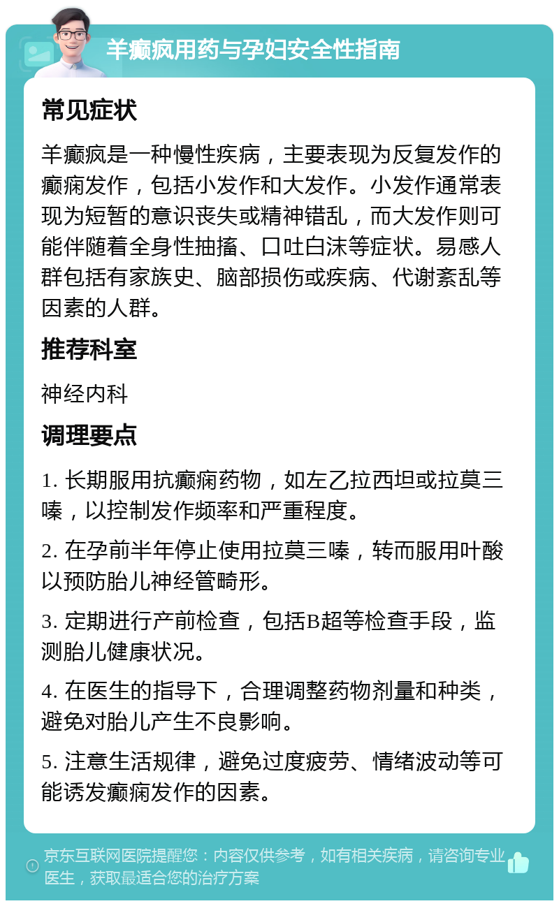 羊癫疯用药与孕妇安全性指南 常见症状 羊癫疯是一种慢性疾病，主要表现为反复发作的癫痫发作，包括小发作和大发作。小发作通常表现为短暂的意识丧失或精神错乱，而大发作则可能伴随着全身性抽搐、口吐白沫等症状。易感人群包括有家族史、脑部损伤或疾病、代谢紊乱等因素的人群。 推荐科室 神经内科 调理要点 1. 长期服用抗癫痫药物，如左乙拉西坦或拉莫三嗪，以控制发作频率和严重程度。 2. 在孕前半年停止使用拉莫三嗪，转而服用叶酸以预防胎儿神经管畸形。 3. 定期进行产前检查，包括B超等检查手段，监测胎儿健康状况。 4. 在医生的指导下，合理调整药物剂量和种类，避免对胎儿产生不良影响。 5. 注意生活规律，避免过度疲劳、情绪波动等可能诱发癫痫发作的因素。