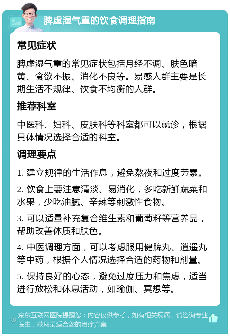 脾虚湿气重的饮食调理指南 常见症状 脾虚湿气重的常见症状包括月经不调、肤色暗黄、食欲不振、消化不良等。易感人群主要是长期生活不规律、饮食不均衡的人群。 推荐科室 中医科、妇科、皮肤科等科室都可以就诊，根据具体情况选择合适的科室。 调理要点 1. 建立规律的生活作息，避免熬夜和过度劳累。 2. 饮食上要注意清淡、易消化，多吃新鲜蔬菜和水果，少吃油腻、辛辣等刺激性食物。 3. 可以适量补充复合维生素和葡萄籽等营养品，帮助改善体质和肤色。 4. 中医调理方面，可以考虑服用健脾丸、逍遥丸等中药，根据个人情况选择合适的药物和剂量。 5. 保持良好的心态，避免过度压力和焦虑，适当进行放松和休息活动，如瑜伽、冥想等。