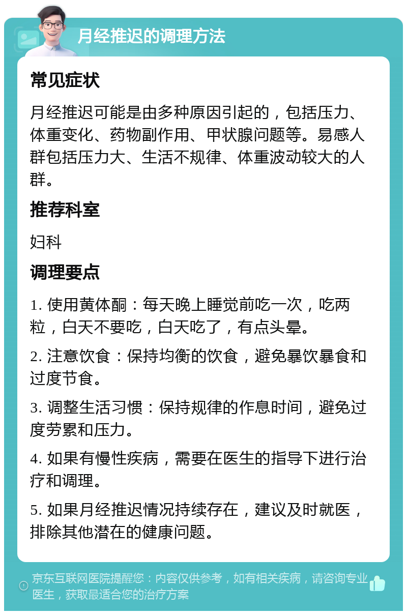 月经推迟的调理方法 常见症状 月经推迟可能是由多种原因引起的，包括压力、体重变化、药物副作用、甲状腺问题等。易感人群包括压力大、生活不规律、体重波动较大的人群。 推荐科室 妇科 调理要点 1. 使用黄体酮：每天晚上睡觉前吃一次，吃两粒，白天不要吃，白天吃了，有点头晕。 2. 注意饮食：保持均衡的饮食，避免暴饮暴食和过度节食。 3. 调整生活习惯：保持规律的作息时间，避免过度劳累和压力。 4. 如果有慢性疾病，需要在医生的指导下进行治疗和调理。 5. 如果月经推迟情况持续存在，建议及时就医，排除其他潜在的健康问题。